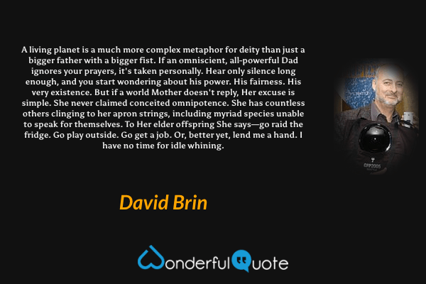 A living planet is a much more complex metaphor for deity than just a bigger father with a bigger fist. If an omniscient, all-powerful Dad ignores your prayers, it's taken personally. Hear only silence long enough, and you start wondering about his power. His fairness. His very existence. But if a world Mother doesn't reply, Her excuse is simple. She never claimed conceited omnipotence. She has countless others clinging to her apron strings, including myriad species unable to speak for themselves. To Her elder offspring She says—go raid the fridge. Go play outside. Go get a job. Or, better yet, lend me a hand. I have no time for idle whining. - David Brin quote.