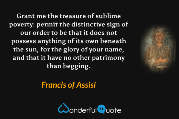 Grant me the treasure of sublime poverty: permit the distinctive sign of our order to be that it does not possess anything of its own beneath the sun, for the glory of your name, and that it have no other patrimony than begging. - Francis of Assisi quote.