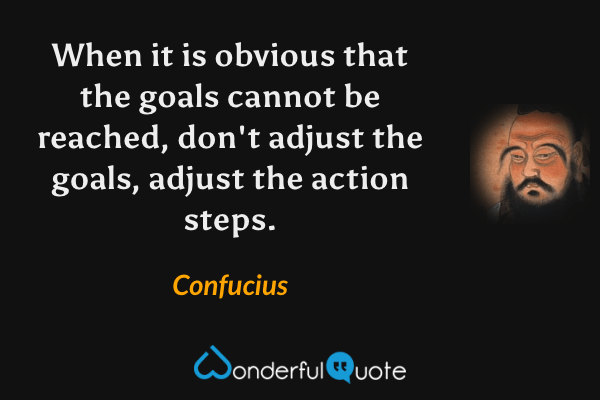 When it is obvious that the goals cannot be reached, don't adjust the goals, adjust the action steps. - Confucius quote.