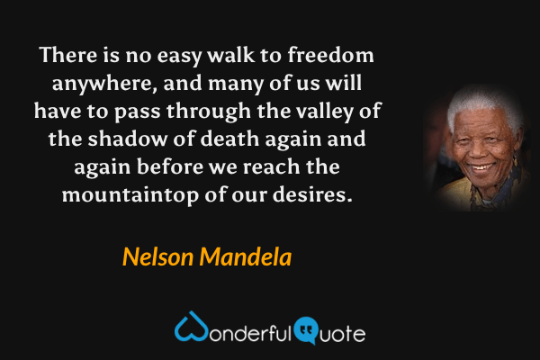 There is no easy walk to freedom anywhere, and many of us will have to pass through the valley of the shadow of death again and again before we reach the mountaintop of our desires. - Nelson Mandela quote.
