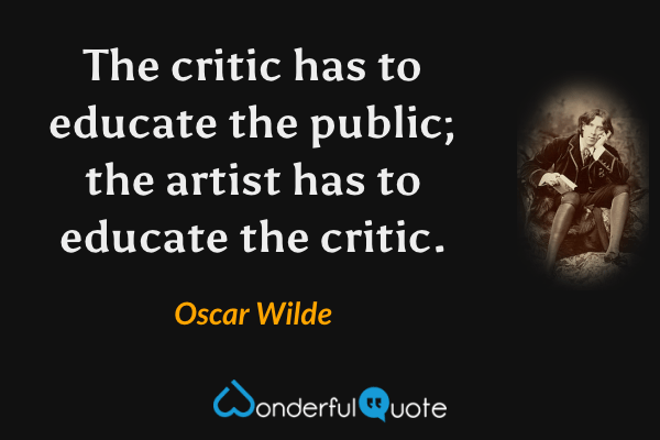 The critic has to educate the public; the artist has to educate the critic. - Oscar Wilde quote.