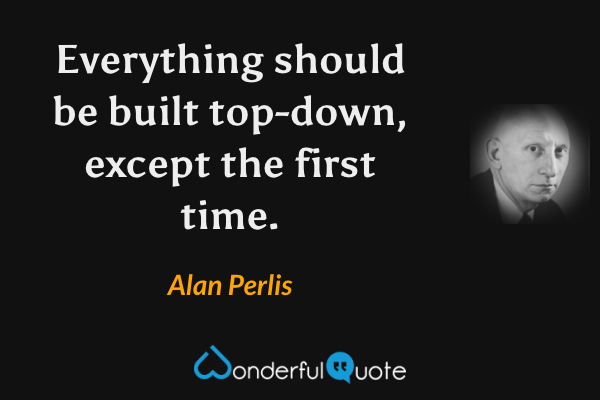 Everything should be built top-down, except the first time. - Alan Perlis quote.