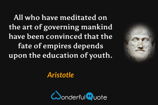 All who have meditated on the art of governing mankind have been convinced that the fate of empires depends upon the education of youth. - Aristotle quote.