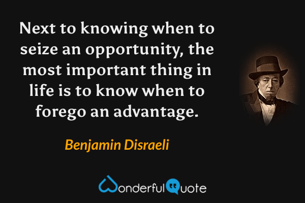 Next to knowing when to seize an opportunity, the most important thing in life is to know when to forego an advantage. - Benjamin Disraeli quote.