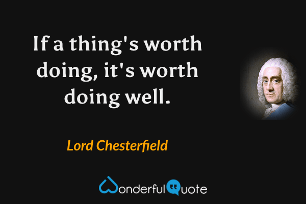 If a thing's worth doing, it's worth doing well. - Lord Chesterfield quote.