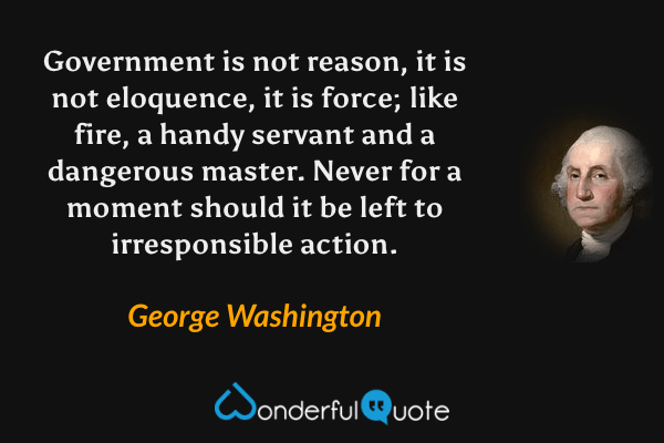 Government is not reason, it is not eloquence, it is force; like fire, a handy servant and a dangerous master. Never for a moment should it be left to irresponsible action. - George Washington quote.