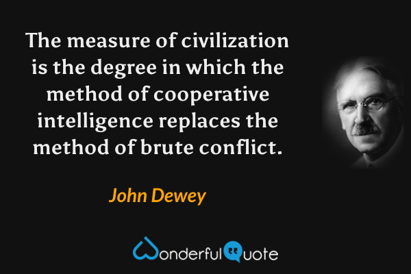 The measure of civilization is the degree in which the method of cooperative intelligence replaces the method of brute conflict. - John Dewey quote.
