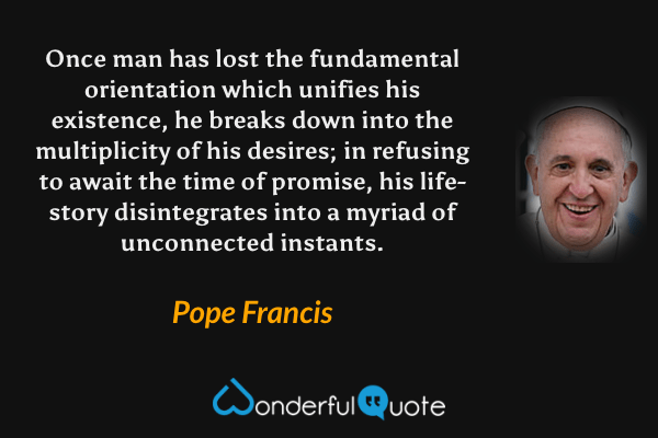 Once man has lost the fundamental orientation which unifies his existence, he breaks down into the multiplicity of his desires; in refusing to await the time of promise, his life-story disintegrates into a myriad of unconnected instants. - Pope Francis quote.