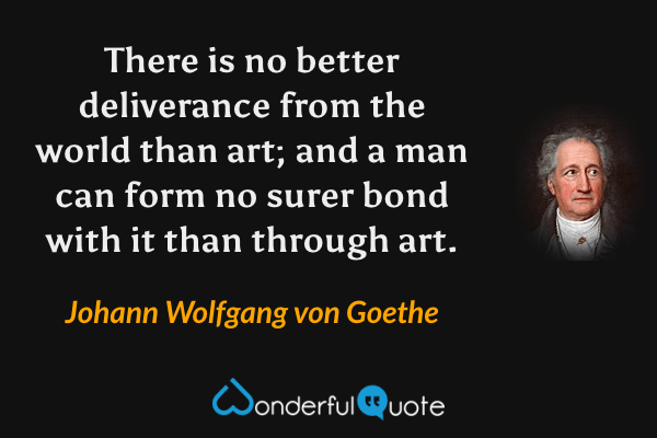 There is no better deliverance from the world than art; and a man can form no surer bond with it than through art. - Johann Wolfgang von Goethe quote.