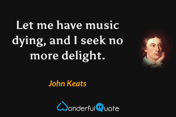 Let me have music dying, and I seek no more delight. - John Keats quote.