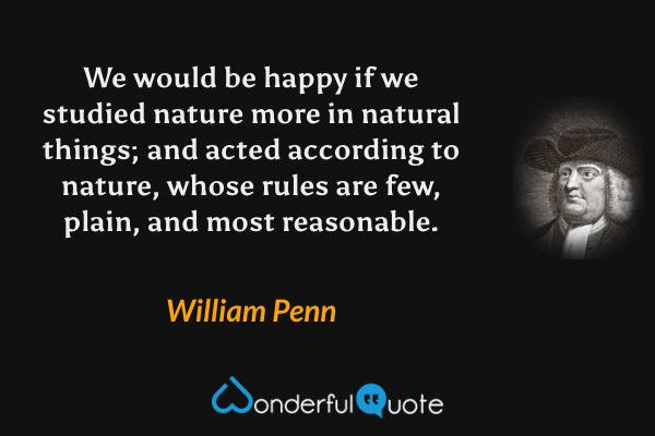 We would be happy if we studied nature more in natural things; and acted according to nature, whose rules are few, plain, and most reasonable. - William Penn quote.