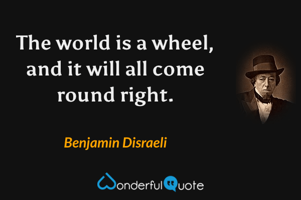 The world is a wheel, and it will all come round right. - Benjamin Disraeli quote.