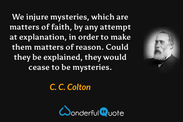 We injure mysteries, which are matters of faith, by any attempt at explanation, in order to make them matters of reason. Could they be explained, they would cease to be mysteries. - C. C. Colton quote.