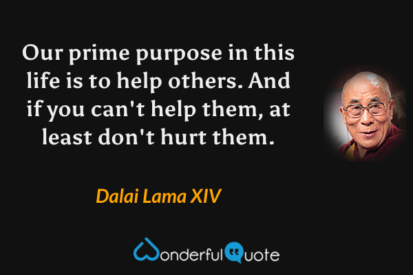 Our prime purpose in this life is to help others. And if you can't help them, at least don't hurt them. - Dalai Lama XIV quote.