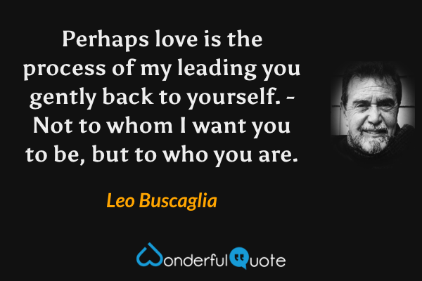 Perhaps love is the process of my leading you gently back to yourself. - Not to whom I want you to be, but to who you are. - Leo Buscaglia quote.