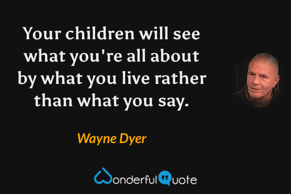 Your children will see what you're all about by what you live rather than what you say. - Wayne Dyer quote.