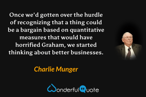 Once we'd gotten over the hurdle of recognizing that a thing could be a bargain based on quantitative measures that would have horrified Graham, we started thinking about better businesses. - Charlie Munger quote.