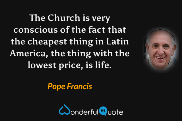 The Church is very conscious of the fact that the cheapest thing in Latin America, the thing with the lowest price, is life. - Pope Francis quote.