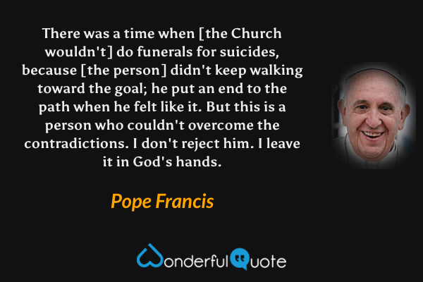 There was a time when [the Church wouldn't] do funerals for suicides, because [the person] didn't keep walking toward the goal; he put an end to the path when he felt like it. But this is a person who couldn't overcome the contradictions. I don't reject him. I leave it in God's hands. - Pope Francis quote.