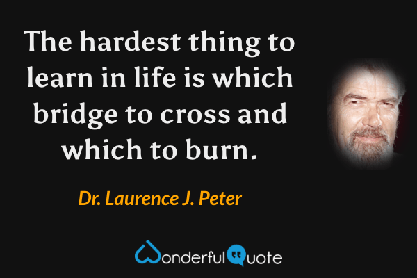 The hardest thing to learn in life is which bridge to cross and which to burn. - Dr. Laurence J. Peter quote.