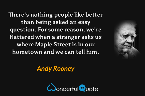 There's nothing people like better than being asked an easy question. For some reason, we're flattered when a stranger asks us where Maple Street is in our hometown and we can tell him. - Andy Rooney quote.