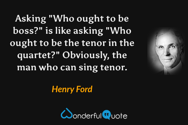Asking "Who ought to be boss?" is like asking "Who ought to be the tenor in the quartet?" Obviously, the man who can sing tenor. - Henry Ford quote.