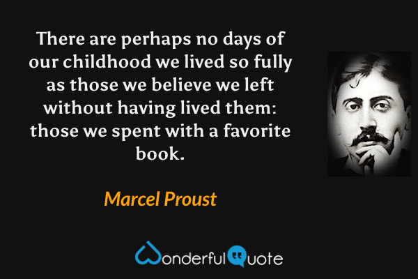 There are perhaps no days of our childhood we lived so fully as those we believe we left without having lived them: those we spent with a favorite book. - Marcel Proust quote.