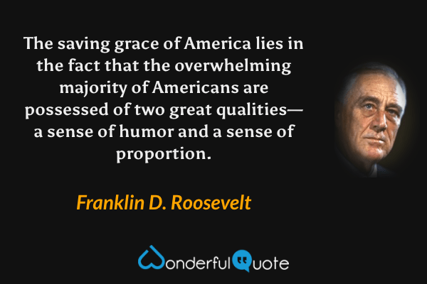 The saving grace of America lies in the fact that the overwhelming majority of Americans are possessed of two great qualities—a sense of humor and a sense of proportion. - Franklin D. Roosevelt quote.
