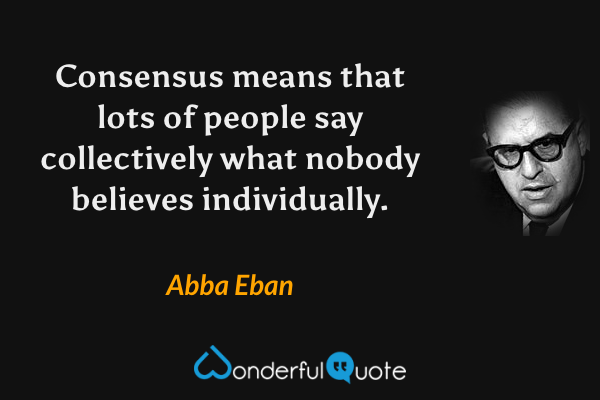 Consensus means that lots of people say collectively what nobody believes individually. - Abba Eban quote.