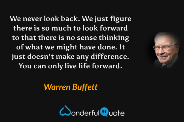 We never look back. We just figure there is so much to look forward to that there is no sense thinking of what we might have done. It just doesn't make any difference. You can only live life forward. - Warren Buffett quote.