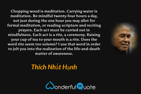 Chopping wood is meditation. Carrying water is meditation. Be mindful twenty-four hours a day, not just during the one hour you may allot for formal meditation, or reading scripture and reciting prayers. Each act must be carried out in mindfulness. Each act is a rite, a ceremony. Raising your cup of tea to your mouth is a rite. Does the word rite seem too solemn? I use that word in order to jolt you into the realization of the life-and-death matter of awareness. - Thích Nhất Hạnh quote.