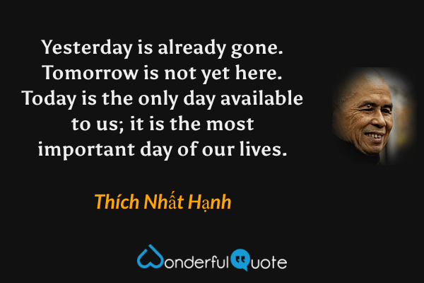 Yesterday is already gone. Tomorrow is not yet here. Today is the only day available to us; it is the most important day of our lives. - Thích Nhất Hạnh quote.