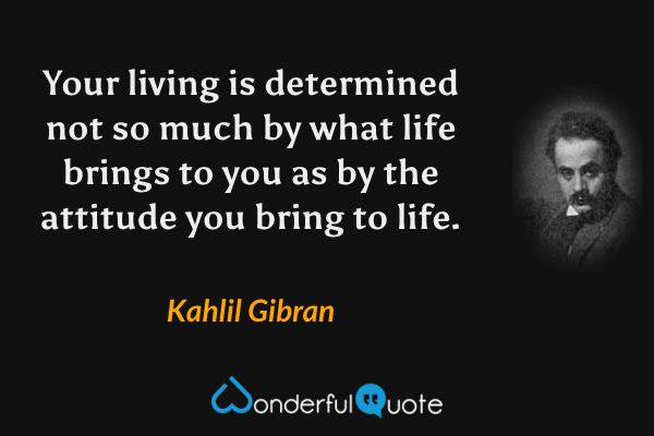Your living is determined not so much by what life brings to you as by the attitude you bring to life. - Kahlil Gibran quote.
