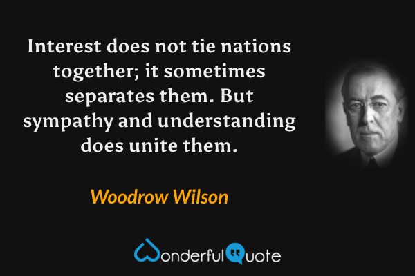 Interest does not tie nations together; it sometimes separates them. But sympathy and understanding does unite them. - Woodrow Wilson quote.