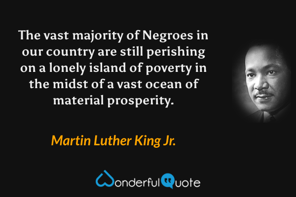 The vast majority of Negroes in our country are still perishing on a lonely island of poverty in the midst of a vast ocean of material prosperity. - Martin Luther King Jr. quote.