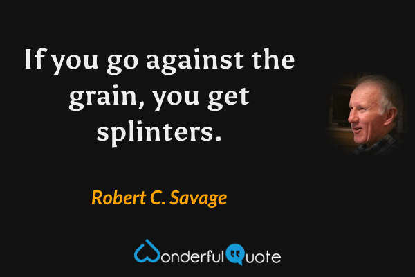 If you go against the grain, you get splinters. - Robert C. Savage quote.