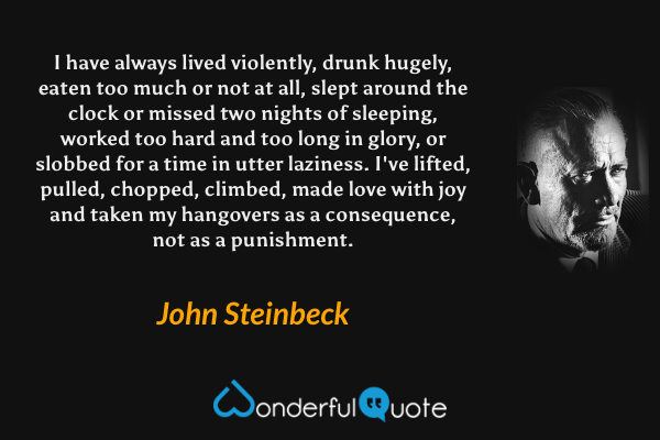 I have always lived violently, drunk hugely, eaten too much or not at all, slept around the clock or missed two nights of sleeping, worked too hard and too long in glory, or slobbed for a time in utter laziness. I've lifted, pulled, chopped, climbed, made love with joy and taken my hangovers as a consequence, not as a punishment. - John Steinbeck quote.