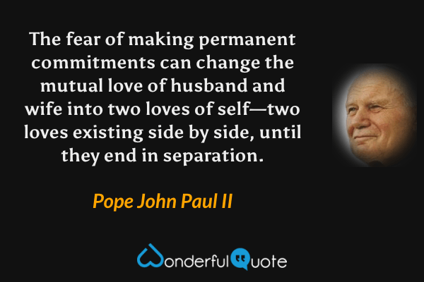 The fear of making permanent commitments can change the mutual love of husband and wife into two loves of self—two loves existing side by side, until they end in separation. - Pope John Paul II quote.