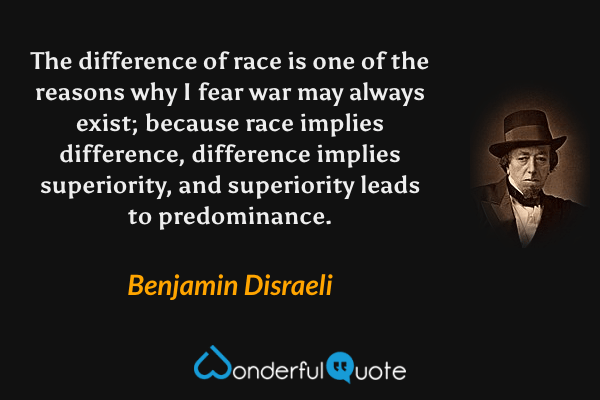 The difference of race is one of the reasons why I fear war may always exist; because race implies difference, difference implies superiority, and superiority leads to predominance. - Benjamin Disraeli quote.