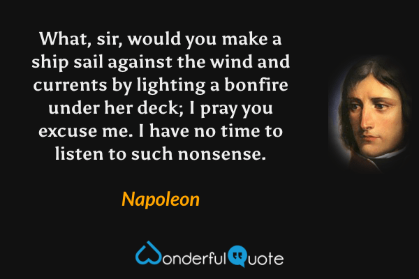 What, sir, would you make a ship sail against the wind and currents by lighting a bonfire under her deck; I pray you excuse me. I have no time to listen to such nonsense. - Napoleon quote.
