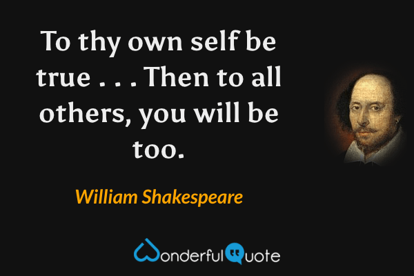 To thy own self be true . . . Then to all others, you will be too. - William Shakespeare quote.