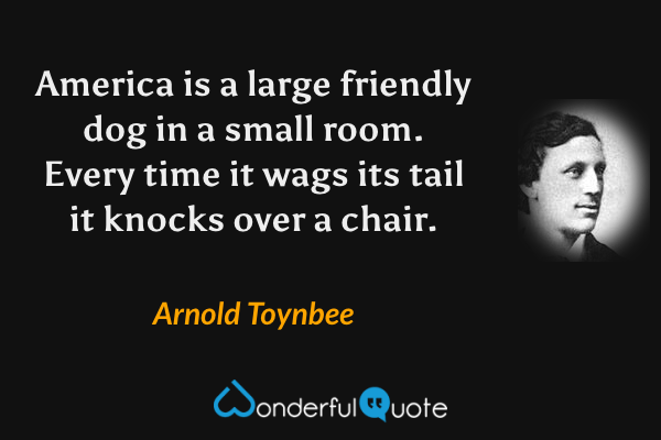America is a large friendly dog in a small room. Every time it wags its tail it knocks over a chair. - Arnold Toynbee quote.