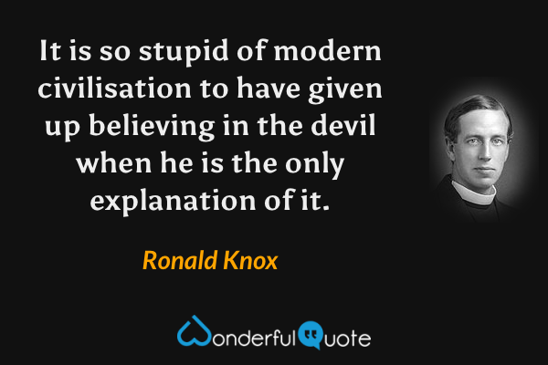 It is so stupid of modern civilisation to have given up believing in the devil when he is the only explanation of it. - Ronald Knox quote.