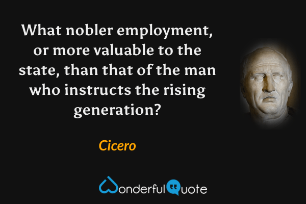 What nobler employment, or more valuable to the state, than that of the man who instructs the rising generation? - Cicero quote.