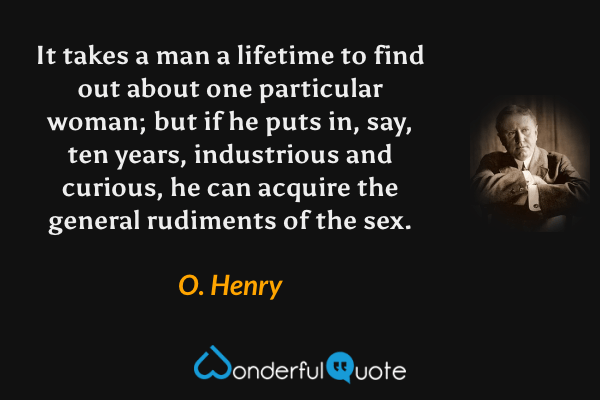 It takes a man a lifetime to find out about one particular woman; but if he puts in, say, ten years, industrious and curious, he can acquire the general rudiments of the sex. - O. Henry quote.
