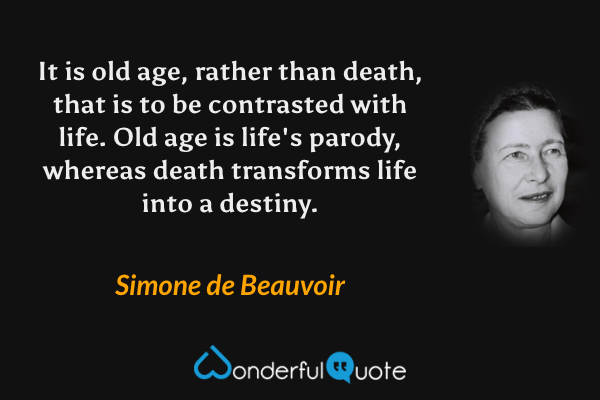 It is old age, rather than death, that is to be contrasted with life. Old age is life's parody, whereas death transforms life into a destiny. - Simone de Beauvoir quote.