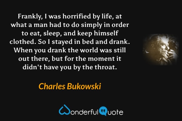 Frankly, I was horrified by life, at what a man had to do simply in order to eat, sleep, and keep himself clothed. So I stayed in bed and drank. When you drank the world was still out there, but for the moment it didn't have you by the throat. - Charles Bukowski quote.