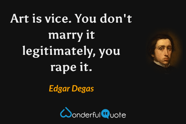 Art is vice. You don't marry it legitimately, you rape it. - Edgar Degas quote.