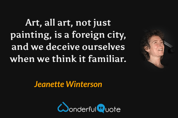 Art, all art, not just painting, is a foreign city, and we deceive ourselves when we think it familiar. - Jeanette Winterson quote.