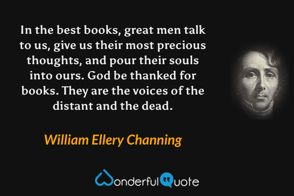In the best books, great men talk to us, give us their most precious thoughts, and pour their souls into ours. God be thanked for books. They are the voices of the distant and the dead. - William Ellery Channing quote.